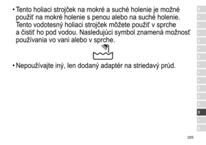 Page 225225
RO
H
SK
CZ
PL
FIN
S
N
P
DK
E
NL
I
F
D
GB•	Tento	 holiaci 	 strojček 	 na 	 mokré 	 a 	 suché 	 holenie 	 je 	 možné 	
použiť

	 na 	 mokré 	 holenie 	 s 	 penou 	 alebo 	 na 	 suché 	 holenie. 	
T

ento 	 vodotesn ý	 holiaci 	 strojček 	 môžete 	 použiť 	 v 	 sprche 	
a

	 čistiť 	 ho 	 pod 	 vodou. 	 Nasledujúci 	 symbol 	 znamená 	 možnosť 	
používania

	 vo 	 vani 	 alebo 	 v 	 sprche.
•	Nepoužívajte	 in ý , 	 len 	 dodan ý	 adaptér 	 na 	 striedav ý	 prúd. 