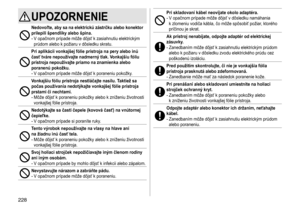 Page 228228
UPOZORNENIE
Nedovoľte, aby sa na elektrickú zástrčku alebo konektor 
prilepili špendlíky alebo špina �
-	V	opačnom	prípade	môže	dôjsť	k	zasiahnutiu	elektrickým	prúdom	 alebo 	 k 	 požiaru 	 v 	 dôsledku 	 skratu.
Pri aplikácii vonkajšej fólie prístroja na pery alebo inú 
časť tváre nepoužívajte nadmerný tlak �  Vonkajšiu fóliu 
prístroja nepoužívajte priamo na
  znamienka alebo 
poranenú pokožku
�
-	V	opačnom	prípade	môže	dôjsť	k	poraneniu	pokožky.
Vonkajšiu fóliu prístroja nestláčajte nasilu�...