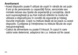 Page 258258
Avertisment
•	Acest	 dispozitiv 	 poate 	 fi 	 utilizat 	 de 	 copiii 	 în 	 vârstă 	 de 	 cel 	 puţin 	
8

	 ani 	 şi 	 de 	 persoanele 	 cu 	 capacităţi 	 fizice, 	 senzoriale 	 sau 	
mintale

	 reduse 	 sau 	 lipsite 	 de 	 experienţă 	 şi 	 cunoştinţe, 	 dacă 	
sunt

	 supravegheaţi 	 şi 	 au 	 fost 	 instruiţi 	 referitor 	 la 	 modul 	 de 	
utilizare

	 a 	 dispozitivului 	 în 	 condiţii 	 de 	 siguranţă 	 şi 	 înţeleg 	
riscurile

	 implicate. 	 Copiii 	 nu 	 trebuie 	 lăsaţi 	 să 	 se 	 joace...