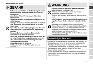 Page 2727
RO
H
SK
CZ
PL
FIN
S
N
P
DK
E
NL
I
F
D
GB ►Entsorgung des  Akkus
GEFAHR
Die Akku ist ausschließlich für die Benutzung mit diesem 
Rasierer bestimmt
�  Verwenden Sie den Akku nicht für 
andere Geräte
�
Laden Sie den 

Akku nicht mehr auf, nachdem diese 
entfernt wurde
�
 
• W

erfen Sie den Akku nicht ins Feuer und setzen Sie sie 
nicht Hitze aus
�
 
• Schlagen Sie nicht auf den 

Akku, bauen Sie sie nicht um 
oder auseinander und durchstechen Sie sie nicht mit 
einem Nagel
�
 
• Lassen Sie die positiv...