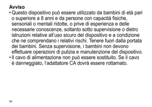 Page 5858
Avviso
•	Questo	 dispositivo 	 può 	 essere 	 utilizzato 	 da 	 bambini 	 di 	 età 	 pari 	
o

	 superiore 	 a 	 8 	 anni 	 e 	 da 	 persone 	 con 	 capacità 	 fisiche, 	
sensoriali

	 o 	 mentali 	 ridotte, 	 o 	 prive 	 di 	 esperienza 	 e 	 delle 	
necessarie

	 conoscenze, 	 soltanto 	 sotto 	 supervisione 	 o 	 dietro 	
istruzioni

	 relative 	 all’uso 	 sicuro 	 del 	 dispositivo 	 e 	 a 	 condizione 	
che

	 ne 	 comprendano 	 i 	 relativi 	 rischi. 	
T
 enere 	 fuori 	 dalla 	 portata 	
dei...