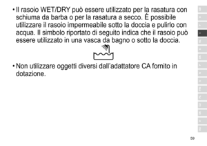 Page 5959
RO
H
SK
CZ
PL
FIN
S
N
P
DK
E
NL
I
F
D
GB•	Il	 rasoio 	 WET/DRY	 può 	 essere 	 utilizzato 	 per 	 la 	 rasatura 	 con 	
schiuma

	 da 	 barba 	 o 	 per 	 la 	 rasatura 	 a 	 secco. 	 È 	 possibile 	
utilizzare

	 il 	 rasoio 	 impermeabile 	 sotto 	 la 	 doccia 	 e 	 pulirlo 	 con 	
acqua.

	 Il 	 simbolo 	 riportato 	 di 	 seguito 	 indica 	 che 	 il 	 rasoio 	 può 	
essere

	 utilizzato 	 in 	 una 	 vasca 	 da 	 bagno 	 o 	 sotto 	 la 	 doccia.
•	Non	 utilizzare 	 oggetti 	 diversi 	 dall’adattatore...