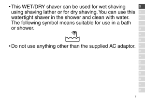 Page 77
RO
H
SK
CZ
PL
FIN
S
N
P
DK
E
NL
I
F
D
GB•	This WET/DRY shaver can be use\f for wet shaving 
using shaving lather or for \fry shaving. You can use this 
watertight shaver in the shower an\f clean with w\later. 
The following symbol means s\luitable for use in a bath 
or shower.
•	 Do not use anything other than \lthe supplie\f AC a\faptor. 