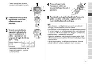 Page 6767
RO
H
SK
CZ
PL
FIN
S
N
P
DK
E
NL
I
F
D
GB	• Tenere	 premuti 	 i 	 tasti 	 di 	 rilascio 	accessorio
	 pettine 	 per 	 rimuoverlo.
2
2Far scorrere l’impugnatura 
tagliabasette verso l’alto 
finché non scatta in 
posizione
�
3
3Tenendo premuto il tasto 
regolazione altezza taglio, 
muovere verticalmente il 
pettine e posizionarlo alla 
lunghezza di taglio desiderata 
(tra 1 e 7
  mm) �
Altezza	di	taglio	(mm)
(circa) 1,0 2,5 4,0 5,5 7,0
Indicatore 1.0 2.5 4.0 5.5 7.0
	• La

	 lunghezza 	 effettiva 	 dei...