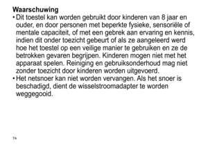 Page 7474
Waarschuwing
•	Dit	 toestel 	 kan 	 worden 	 gebruikt 	 door 	 kinderen 	 van 	 8 	 jaar 	 en 	
ouder

, 	 en 	 door 	 personen 	 met 	 beperkte 	 fysieke, 	 sensoriële 	 of 	
mentale

	 capaciteit, 	 of 	 met 	 een 	 gebrek 	 aan 	 ervaring 	 en 	 kennis, 	
indien

	 dit 	 onder 	 toezicht 	 gebeurt 	 of 	 als 	 ze 	 aangeleerd 	 werd 	
hoe

	 het 	 toestel 	 op 	 een 	 veilige 	 manier 	 te 	 gebruiken 	 en 	 ze 	 de 	
betrokken

	 gevaren 	 begrijpen. 	 Kinderen 	 mogen 	 niet 	 met 	 het...