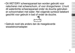 Page 7575
RO
H
SK
CZ
PL
FIN
S
N
P
DK
E
NL
I
F
D
GB•	Dit	 WET/DRY	 scheerapparaat 	 kan 	 worden 	 gebruikt 	 voor 	
natscheren

	 met 	 scheerschuim, 	 of 	 voor 	 droogscheren. 	 U 	 kunt 	
dit

	 waterdichte 	 scheerapparaat 	 onder 	 de 	 douche 	 gebruiken 	
en

	 schoonmaken 	 met 	 water. 	 Het 	 volgende 	 symbool 	 betekent 	
geschikt

	 voor 	 gebruik 	 in 	 bad 	 of 	 onder 	 de 	 douche.
•	Gebruik	 nooit 	 iets 	 anders 	 dan 	 de 	 meegeleverde 	
wisselstroomadapter

. 