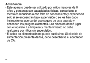 Page 9090
Advertencia
•	Este	 aparato 	 puede 	 ser 	 utilizado 	 por 	 niños 	 mayores 	 de 	 8 	
años

	 y 	 personas 	 con 	 capacidades 	 físicas, 	 sensoriales 	 o 	
mentales

	 reducidas 	 o 	 con 	 falta 	 de 	 conocimiento 	 y 	 experiencia 	
sólo

	 si 	 se 	 encuentran 	 bajo 	 supervisión 	 o 	 se 	 les 	 han 	 dado 	
instrucciones

	 acerca 	 del 	 uso 	 seguro 	 de 	 este 	 aparato 	 y 	
entienden

	 los 	 peligros 	 existentes. 	 Los 	 niños 	 no 	 deben 	 jugar 	
con

	 el 	 aparato. 	 La...