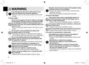 Page 66
WARNING
If you feel pain on your skin or other parts of your 
body, immediately stop using this appliance.
- Failure to cease use may cause problems with the skin 
or body.
►Power supply
Never use the appliance if the AC adaptor is damaged 
or if the power plug fits loosely in a household outlet.
Do not damage or modify, or forcefully bend, pull, or 
twist the cord. Also, do not place anything heavy on or 
pinch the cord.
-  Doing so may cause electric shock or fire due to a short 
circuit.
Do not use...