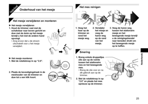 Page 25  5
Nederlands
Onderhoud van het mesjeOnderhoud
Het mesje verwijderen en monteren
Het mesje verwijderen
1.  Houd de trimmer vast met de 
schakelaar naar boven gericht en 
duw met de duim op het mesje 
terwijl u het met de andere hand 
opvangt. Zorg ervoor dat u de stroom 
uitschakelt voor u het mesje 
verwijdert.
•
Het mesje monteren
1.  Stel de rotatieknop in op “2.0”.
2.02.0
2. Plaats de bevestigingshaak in de 
meshouder van de trimmer en 
duw tot u een klik hoort.


Het mes reinigen
1.  Veeg...
