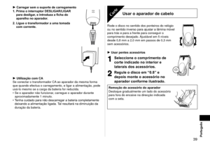 Page 39 39Português
Carregar sem o suporte de carregamento
1.  Prima o interruptor DESLIGAR/LIGAR 
para desligar, e introduza a ficha do 
aparelho no aparador.
2.

  Ligue o transformador a uma tomada 
com corrente.
Utilização com CA
Se conectar o transformador CA ao aparador da mesma forma 
que quando efectua o carregamento, e ligar a alimentação, pode 
usá
 ‑lo mesmo se a carga da bateria for reduzida.
Se o aparador não funcionar, carregue o aparador durante 
aproximadamente 1 minuto.
Tenha cuidado para não...