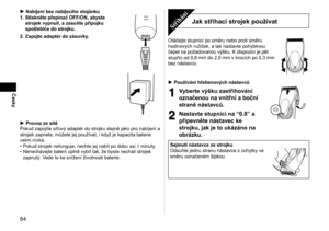 Page 6464
Česky
Nabíjení bez nabíjecího stojánku
1.  Stiskněte přepínač OFF/ON, abyste 
strojek vypnuli, a zasuňte přípojku 
spotřebiče do strojku.
2.

  Zapojte adaptér do zásuvky.
Provoz ze sítě
Pokud zapojíte síťový adaptér do strojku stejně jako pro nabíjení a 
strojek zapnete, můžete jej používat, i  když je kapacita baterie 
velmi nízká. Pokud strojek nefunguje, nechte jej nabít po dobu asi 1
  minuty.
Nenechávejte baterii úplně vybít tak, že byste nechali strojek 
zapnutý. Vede to ke snížení životnosti...