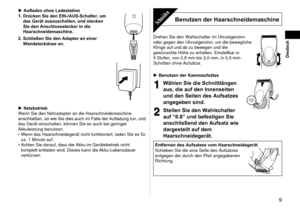 Page 9  9
Deutsch
Aufladen ohne Ladestation
1.  Drücken Sie den EIN-/AUS-Schalter, um 
das Gerät auszuschalten, und stecken 
Sie den Anschlussstecker in die 
Haarschneidemaschine.
2

.   Schließen Sie den Adapter an einer 
Wandsteckdose an.
Netzbetrieb
Wenn Sie den Netzadapter an die Haarschneidemaschine 
anschließen, so wie Sie dies auch im Falle der Aufladung tun, und 
das Gerät einschalten, können Sie es auch bei geringer 
Akkuleistung benutzen. Wenn das Haarschneidegerät nicht funktioniert, laden Sie es...