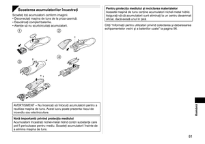 Page 81 81
Română
Scoaterea acumulatorilor încastraţi
Scoateţi toţi acumulatorii conform imaginii.
Deconectaţi maşina de tuns de la priza casnică.
Descărcaţi complet bateriile.
Atenţie să nu scurtcircuitaţi acumulatorii.
 
 
AVERTISMENT – Nu încercaţi să înlocuiţi acumulatorii pentru a 
reutiliza maşina de tuns. Acest lucru poate prezenta riscul de 
incendiu sau electrocutare.
Notă importantă privind protecţia mediului
Acumulatorii încastraţi nichel-metal hidrid conţin substanţe care 
pot fi periculoase...