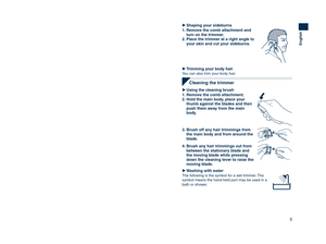 Page 5
4
English
Using	the		trimmerUse
Trimming	your	moustache
1.	Apply	a	few	drops	of	the	oil	to	the	
blades.
2.	Grasp	the	sides	of	the	comb	 attachment	and	move	it	to	the	
desired	trimming	length	(between	
3	mm	and	15	mm).
IndicatorTrimming length
1 3 mm (1/8˝)26 mm (1/4˝)39 mm (3/8˝)412 mm (1/2˝)515 mm (5/8˝)
3.	Slide	the	switch	on	the	main	body	upwards	to	turn	on	
the	trimmer.
4.	Move	the	trimmer	upwards	with	the	 switch	on	the	main	body	facing	
downwards	as	illustrated.
Shaping	your	moustache
1.	Remove...