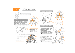 Page 9Thinning the bangs
Make sure the switch is facing up-
ward and move the thinning plate 
down the hair as if combing.
Raise thethinning plate
Lower thethinning plate
Make sure the
switch is
facing upward.
Little by little comb the trimmer through the hair the tip of the fringe while continuously checking the result.
Without any attachments
Fine trimmingCutting
procedure
The mechanism of the thinning plate
Cuts only the hairs thatenter these areas.
Apply the blade directly to the skin.
The thinning plate...