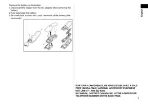 Page 7English
  7
Remove the battery as illustrated. Disconnect the clipper from the AC adaptor when removing the 
battery.
  Fully discharge the battery

.
  Be careful not to short the + and ‑ terminals of the battery after 
removing it.1.
.
3.
FOR	Y

OUR	CONVENIENCE,	WE	HAVE	ESTABLISHED	A	 TOLL-
FREE	(IN	USA	ONLY)	NATIONAL	ACCESSORY	PURCHASE	
HOT	LINE	AT	1-800-332-5368.
IN	CANADA, 	CONTACT	CANADA	INC. 	AT	THE	ADDRESS	OR	
TELEPHONE	NUMBER	ON	 THE	BACK	PAGE. 