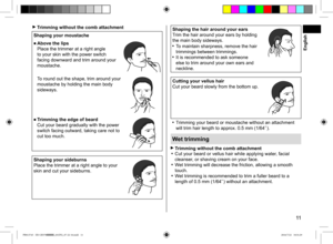 Page 1111
 Trimming without the comb attachment
Shaping your moustache
■ Above the lips  
Place the trimmer at a right angle 
to your skin with the power switch 
facing downward and trim around your 
moustache.
To round out the shape, trim around your 
moustache by holding the main body 
sideways.
■  Trimming the edge of beard
  Cut your beard gradually with the power 
switch facing outward, taking care not to 
cut too much.
Shaping your sideburns
Place the trimmer at a right angle to your 
skin and cut your...