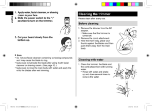 Page 1212
1. Apply water, facial cleanser, or shaving  
cream to your face.
2.  Slide the power switch to the “
 ” 
position to turn on the trimmer.
3.  Cut your beard slowly from the 
bottom up.
 Note Do not use facial cleanser containing scrubbing compounds 
as it may cause the blade to clog.
 Make sure to lubricate the blade after using it with facial 
cleanser or shaving cream. (See page 13.)
 Make sure to rinse the main body with water and apply the 
oil to the blades after wet trimming.
Cleaning the...