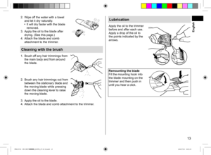 Page 1313
2. Wipe off the water with a towel 
and let it dry naturally.
 It will dry faster with the blade 
removed.
3.  Apply the oil to the blade after 
drying. (See this page.)
4.  Attach the blade and comb 
attachment to the trimmer.
Cleaning with the brush
1. Brush off any hair trimmings from 
the main body and from around 
the blade.
2.  Brush any hair trimmings out from 
between the stationary blade and 
the moving blade while pressing 
down the cleaning lever to raise 
the moving blade.
3. Apply the oil...