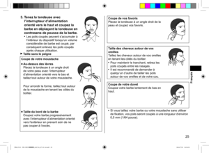 Page 2525
3. Tenez la tondeuse avec 
l’interrupteur d’alimentation 
orienté vers le haut et coupez la 
barbe en déplaçant la tondeuse en 
contresens de pousse de la barbe.
 Les poils coupés peuvent s’accumuler à 
l’intérieur du dispositif lorsqu’un volume 
considérable de barbe est coupé, par 
conséquent enlevez les poils coupés 
après chaque utilisation.
 Taille sans le peigne
Coupe de votre moustache
■ Au-dessus des lèvres  
Placez la tondeuse à un angle droit 
de votre peau avec l’interrupteur...