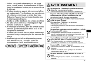 Page 2121
 Français
2.	Utilisez	cet	appareil	uniquement	pour	son	usage	
prévu,
	 comme 	 le 	 décrit 	 le 	 présent 	 manuel. 	 N’utilisez 	
pas

	 d’accessoires 	 qui 	 ne 	 sont 	 pas 	 recommandés 	 par 	
le

	 fabricant.
3.	N’utilisez
	 jamais 	 cet 	 appareil 	 si 	 le 	 cordon 	 ou 	 la 	 fiche 	
est

	 endommagé, 	 s’il 	 ne 	 fonctionne 	 pas 	 correctement, 	
s’il

	 est 	 tombé, 	 endommagé 	 ou 	 tombé 	 dans 	 l’eau. 	
Retournez

	 l’appareil 	 à 	 un 	 centre 	 de 	 réparation 	 pour 	
le...