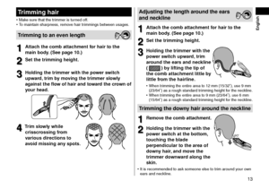 Page 1313
 English
Trimminghair
•	Make sure that the tr\limmer is turne\f off.
•	 To maintain sharpness, remove hair trimmings between usages.
Trimmingtoanevenlength
1
1Atta\fhthe\fombatta\fhmentforhairtothe
mainbod

y\b
(Seepa
 ge
10\b)
2
2Setthetrimmingheight\b
3
3Holdingthetrimmerwiththepowerswit\fh
upward,trimb

y
mo
 ving
thetrimmerslo
 wly

againsttheflo

w...