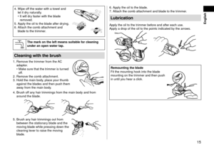 Page 1515
 English
4. Wipe off the water with a towel an\f 
let it \fry naturally.
•	 It will \fry faster with the bla\fe 
remove\f.
5.
 Apply the oil to the\l bla\fe after \fr

ying.
6.
 Attach the comb att\lachment an\f 
bla\fe to the tr

immer.
Themarkontheleftmeanssuitablefor\fleaningunderanopenwatertap\b
Cleaningwiththebrush
1. Remove the trimmer from the AC 
a\faptor.
•	 Make sure that the tr\limmer is turne\f 
off.
2.
 Remov

e the comb...