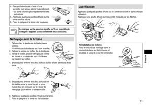 Page 3131
 Français
4.	Essuyez	la	tondeuse	à	l’aide	d’une	serviette,	puis	laissez	sécher	naturellement.•	La	lame	séchera	plus	rapidement	si	elle	est	retirée.
5.	
Appliquez
	quelques	gouttes	d’huile	sur	la	lame	une	fois	sèche.
6.	

Fixez
	le	peigne	et	la	lame	à	la	tondeuse.
Lamarquesurlagauchesignifiequ’ilestpossibledenettoyerl’appareilsousunrobinetd’eaucourante�
Nettoyageaveclabrosse
1.	 Débranchez	la	tondeuse	de	l’adaptateur...