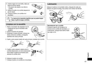 Page 4747
Español
4.	 Limpie	el	agua	con	una	toalla	y	deje	que	seque	de	forma	natural.•	Se	secará	más	rápido	si	se	retira	la	cuchilla.
5.	 Aplique	el	aceite	a	la	cuchilla	después	de	que	se	seque.
6.	

Coloque
	el	peine	y	la	cuchilla	en	el	recortador.
Lamarcadelaizquierdasignificaquesepuedelimpiarbajoungrifodeaguacorriente�
Limpiezaconlaescobilla
1.	 Retire	el	recortador	del	adaptador	de	CA.•	Asegúrese	de	que	el	recortador	esté	apagado.
2....