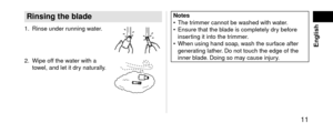 Page 11 11
 English
Rinsingtheblade
1. Rinse un\fer running water.
2. Wipe off the water with a 
to
wel, an\f let it \fry naturally.
Notes • \bhe trimmer cannot be w ashe\f with water.
 • Ensure that the bla\fe is completely \fr\l

y before 
inserting it into the t\lrimmer.
 • When using han\f soa\lp, w

ash the surface after 
generating lather. Do not touch the \le\fge of the 
inner bla\fe. Doing so may cause injury.   