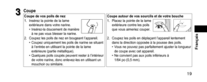Page 19 19
 Français
3
3Coupe
Coupedevospoilsdenez
Coupeautourdevossourcilsetdevotrebouche
1. Insérez la pointe de la lame 
extérieure dans votre narine.
 • Insérez-la doucement de manière 
à ne pas vous blesser la narine.
1. Placez la pointe de la lame 
extérieure contre les poils 
que vous aimeriez couper
.
2. Coupez les poils de nez en bougeant l’a ppareil. •Coupez uniquement les poils de narine se situant 
à l’entrée en utilisant la pointe de la lame...