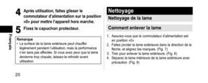 Page 2020
Français
4
4Aprèsutilisation,faitesglisserle
commutateurd’alimentationsurlaposition
«0»pourmettrel’appareilhorsmarche.
5
5Fixezlecapuchonprotecteur.
Remarque •
La surface de la lame extérieure peut chauffer 
légèrement pendant l’utilisation, mais la performance 
n’en sera pas af
fectée. Si vous avez peur que la lame 
devienne trop chaude, laissez-la refroidir avant 
utilisation.
Nettoyage
Nettoyagedelalame...