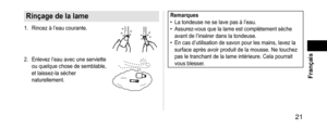 Page 21 21
 Français
Rinçagedelalame
1. Rincez à l’eau courante.
2. Enlevez l’eau avec une serviette 
ou quelque chose de semblable, 
et laissez-la sécher 
naturellement.
Remarques •La tondeuse ne se lave pas à l’eau. •Assurez-vous que la lame est complètement sèche 
avant de l’insérer dans la tondeuse.
 •En cas d’utilisation de savon pour les mains, lavez la 
surface après avoir produit de la mousse. Ne touchez 
pas le tranchant de la lame intérieure. Cela pourrait 
vous blesser.   