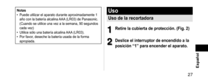 Page 27 27 Español
Notas •Puede utilizar el aparato durante aproximadamente 1 
año con la batería alcalina AAA
 (LR03) de Panasonic. 
(Cuando se utilice una vez a la semana, 90 segundos 
cada vez)
 • Utilice sólo una batería alcalina AAA

 (LR03).
 •Por favor, deseche la batería usada de la forma 
apropiada.
Uso
Usodelarecortadora
1
1Retirelacubiertadeprotección.(Fig.2)
2
2Desliceelinterruptordeencendidoala...