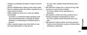 Page 33 33
Português
 •Verifique as polaridades da bateria e instale-a de forma 
correta.
 •Remova imediatamente a bateria quando estiver gasta. •Remova a bateria quando não utilizar o aparelho por um 
longo período de tempo.
 •Utilize a bateria de acordo com o prazo de validade 
recomendado.
 -Uma falha no cumprimento destas indicações pode 
causar sobreaquecimento ou explosão da bateria, 
ferimentos ou contaminação do ambiente devido a 
derrame.
 •Utilize o aparador apenas para cortar pêlos do nariz, 
junto...