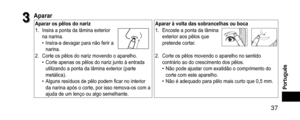 Page 37 37
Português
3
3Aparar
Apararospêlosdonariz
Apararàvoltadassobrancelhasouboca
1. Insira a ponta da lâmina exterior 
na narina.
 • Insira-a devagar para não ferir a 
narina.
1. Encoste a ponta da lâmina 
exterior aos pêlos que 
pretende cortar.
2. Corte os pêlos do nariz movendo o aparelho. •Corte apenas os pêlos do nariz junto à entrada 
utilizando a ponta da lâmina exterior (parte 
metálica).
 •Alguns resíduos de pêlo podem ficar no interior 
da narina após o...