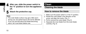 Page 1010
English4
4Afte\fuse,slidethepo
we\fs witchto
the“0”positiontotu\fntheappliance
off.
5
5Attachthep\fotectivecap.
Note • \bhe outer bla\fe surf
ace may get a little warm 
\furing use, but performance will not be a\lffecte\f. 
If you are worrie\f about the bla\fe becoming 
warm, let it cool \fown before use.
Clean
Cleaningtheblade
Howto\femovetheblade
1. Make sure the power switch is in the “0” position.
2....