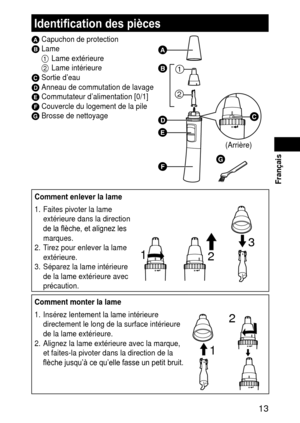 Page 13 13
 Français
Identification des pièces
A Capuchon de protectionB Lame
1  Lame extérieure
2  Lame intérieure
C Sortie d’eauD Anneau de commutation de lavageE Commutateur d’alimentation [0/1]F Couvercle du logement de la pileG Brosse de nettoyage
(Arrière)







Comment enlever la lame
1.  Faites pivoter la lame 
extérieure dans la direction 
de la flèche, et alignez les 
marques.
2.  T irez pour enlever la lame 
extérieure.
3.

  Séparez la lame intérieure 
de la lame extérieure avec...