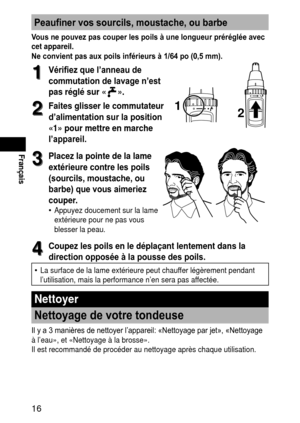 Page 1616
Français
Peaufiner vos sourcils, moustache, ou barbe
Vous ne pouvez pas couper les poils à une longueur préréglée avec 
cetappareil.
Ne convient pas aux poils inférieurs à 1/64 po (0,5 mm).
1
1Vérifiez que l’anneau de 
commutation de lavage n’est 
pas
réglé

sur«
».
2
2Faitesglisserlecommutateur
d’alimentation sur la position 
«1»
pour

mettreenmarche
l’appareil.
12
3
3Placezlapointedelalame
extérieure contre les poils...