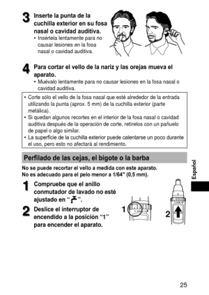 Page 25 
Español
3
3Insertelapuntadela
cuchilla exterior en su fosa 
nasal o cavidad auditiva.
Insértela lentamente para no 
causar lesiones en la fosa 
nasal o cavidad auditiva.•
4
4Para cortar el vello de la nariz y las orejas mueva el 
aparato.
Muévalo lentamente para no causar lesiones en la fosa nasal o 
cavidad auditiva.
Corte sólo el vello de la fosa nasal que esté alrededor de la entr\
ada 
utilizando la punta (aprox. 5 mm) de la cuchilla exterior (parte 
metálica).
Si...