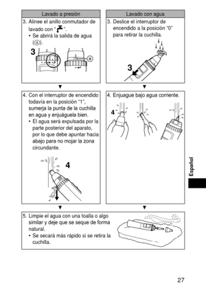 Page 27 
Español
Lavado a presiónLavado con agua
3.  Alinee el anillo conmutador de 
lavado con “
”.
Se abrirá la salida de agua 
(
a).
3
•
3.  Deslice el interruptor de 
encendido a la posición “0” 
para retirar la cuchilla.
3
▼ ▼
4. Con el interruptor de encendido 
todavía en la posición “1”, 
sumerja la punta de la cuchilla 
en agua y enjuáguela bien.
El agua será expulsada por la 
parte posterior del aparato, 
por lo que debe apuntar hacia 
abajo para no mojar la zona 
circundante.
4
•
4....