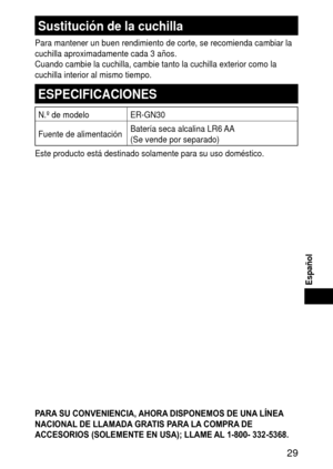 Page 29 9
Español
Sustitucióndelacuchilla
Para mantener un buen rendimiento de corte, se recomienda cambiar la 
cuchilla aproximadamente cada 3 años.
Cuando cambie la cuchilla, cambie tanto la cuchilla exterior como la 
cuchilla interior al mismo tiempo.
ESPECIFICACIONES
N.º de modeloER‑GN30
Fuente de alimentación Batería seca alcalina LR6 AA 
(Se vende por separado)
Este producto está destinado solamente para su uso doméstico.
PARA SU CONVENIENCIA, AHORA DISPONEMOS DE UNA LÍNEA 
NACIONAL DE...