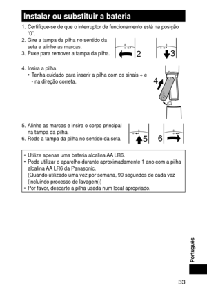 Page 33 33
Português
Instalarousubstituirabateria
1. Certifique-se de que o interruptor de funcionamento está na posição 
“0”.
2.  Gire a tampa da pilha no sentido da 
seta e alinhe as marcas.
3.  Puxe para remover a tampa da pilha.
3
2
4.  Insira a pilha.
Tenha cuidado para inserir a pilha com os sinais + e 
‑ na direção correta.•
4
5.  Alinhe as marcas e insira o corpo principal 
na tampa da pilha.
6.  Rode a tampa da pilha no sentido da seta.
5 6
Utilize apenas uma bateria alcalina AA LR6....