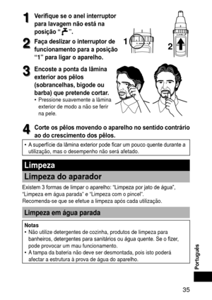 Page 35 3
Português
1
1Verifique se o anel interruptor 
para lavagem não está na 
posição “
”.
2
2Façadeslizarointerruptorde
funcionamento para a posição 
“1”
para

ligaroaparelho.
12
3
3Encoste a ponta da lâmina 
exterior aos pêlos 
(sobrancelhas, bigode ou 
barba) que pretende cortar.
Pressione suavemente a lâmina 
exterior de modo a não se ferir 
na pele.•
4
4Corte os pêlos movendo o aparelho no sentido contrário 
ao do crescimento dos pêlos.
A superfície da lâmina...