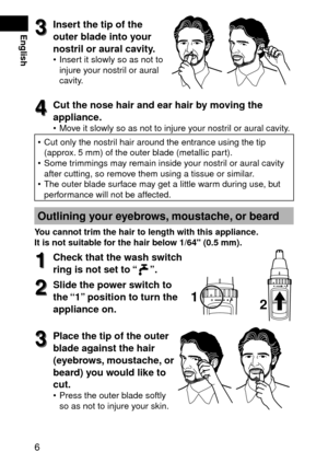 Page 66
English3
3Insertthetipofthe
outerbladeintoyour
nostrilorauralcavity.
Insert it slowly so as not to 
injure your nostril or aural 
cavity.
•
4
4Cutthenosehairandearhairbymovingthe
appliance.
Move it slowly so as not to injure your nostril or aural cavity.
Cut only the nostril hair around the entrance using the tip 
(approx.  mm) of the outer blade (metallic part).
Some trimmings may remain inside your nostril or...