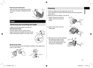 Page 1111
Removing the attachment
Slide one side of the attachment off the 
mounting in direction indicated with the 
arrow.
Care
Removing and mounting the blade
• Make sure that the clipper is turned off.
Removing the blade
Hold the clipper with the switch facing 
upward and push the blade with your thumb 
while catching the blade in your other hand.
Mounting the blade
Fit the mounting hook into the blade mounting on the clipper and 
push in until it clicks.
Cleaning
•  Clean the clipper and the blade after...