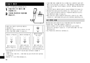 Page 1818
한글
이발기 충전
•	전원 스위치를 눌러 전원을 끕니다 .
1
1이발기에 기기 플러그를 
연결합니다 .
2
2가정용 콘센트에 어댑터를 
꽂습니다 .
2
2
1
1
•	
충전 표시 램프가 깜박이면 충전이 
필요합니다 .
•	 충전 표시 램프가 깜박인 후부터 약 5 분 
정도 이발기를 사용할 수 있습니다 .
충전이 시작될 때 충전이 완료될 때 충전이 완료된 
후 10 분
충전 상태 표시 
램프가 켜집니다 . 충전 상태 표시 
램프가 1 초에 한 
번씩 깜박입니다 . 충전 상태 표시 
램프가 2 초에 한 
번씩 깜박입니다 .
•	 완전 충전을 한 번 하면 약 50 분 동안 연속해서 사용할 수 
있습니다 . 
사용 시간은 사용 빈도 , 사용 방법 및 실내 온도에 따라 달라질 
수 있습니다 .
•	 충전은 약 1 시간 후에 완료됩니다 . •	
이발기를 처음 사용할 때 또는 6 개월 이상 사용하지 않은 경우 
충전 시간이 달라질 수 있습니다 . 처음 충전을 시작할 때 본체의 
램프가 몇 분 동안 켜지지...