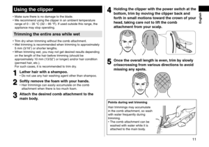 Page 1111
 English
Usingthe\flipper
•	Make sure there is no\l \famage to the bla\fe.
•	 We recommen\f using t\lhe clipper in an am\lbient temperature 
range of 0
  –   35   °C (32   –   95   °F). If use\f outsi\fe th\lis range, the 
appliance may stop operating.
Trimmingtheentireareawhilewet
 • Trim \fry when trimming without the\l comb attachment. •W
et trimming is recommen\l\fe\f when trimming to approximately 
5
  mm (3/16˝) or shor\lter lengths.
 •When tr

imming wet, you may...