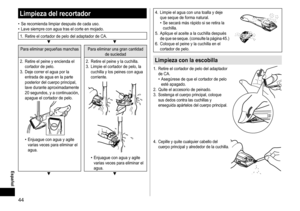 Page 4444
Español
Limpiezadelrecortador
	• Se	 recomienda 	 limpiar 	 después 	 de 	 cada 	 uso.	• Lave
	 siempre 	 con 	 agua 	 tras 	 el 	 corte 	 en 	 mojado.
1.	 Retire	el	cortador	de	pelo	del	adaptador	de	CA.▼▼
Para	eliminar	pequeñas	manchas Para 	 eliminar 	 una 	 gran 	 cantidad 	de
	 suciedad
2.	 Retire
	 el 	 peine 	 y 	 encienda 	 el 	
cortador

	 de 	 pelo.
3.	 Deje
	 correr 	 el 	 agua 	 por 	 la 	
entrada

	 de 	 agua 	 en 	 la 	 parte 	
posterior

	 del 	 cuerpo 	 principal, 	
lave...