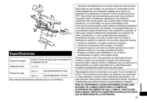 Page 4747
Español




 



Especificaciones
Fuente	de	energía Anote 	 el 	 número 	 de 	 placa 	 que 	 se 	 encuentra 	 en 	el
	 adaptador 	 de 	 CA.
Voltaje
	 del 	 motor 1,2
	 V
Tiempo	de	carga1 10 	 VAproximadamente	20	horas
120
	
V
Aproximadamente	15	horas
Este
	
producto
	
está
	
destinado
	
solamente
	 para 	 su 	 uso 	 doméstico.
Declaración	de	Interferencia	de	la	Comisión	Federal	de	ComunicacionesEste	equipo	ha	sido	probado	y	se	encuentra	en	conformidad	con	los	límites	 establecidos 	 para...